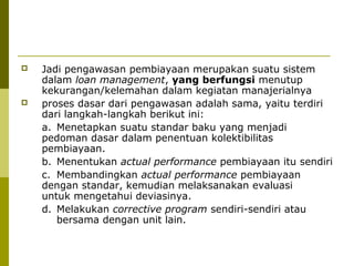 



Jadi pengawasan pembiayaan merupakan suatu sistem
dalam loan management, yang berfungsi menutup
kekurangan/kelemahan dalam kegiatan manajerialnya
proses dasar dari pengawasan adalah sama, yaitu terdiri
dari langkah-langkah berikut ini:
a. Menetapkan suatu standar baku yang menjadi
pedoman dasar dalam penentuan kolektibilitas
pembiayaan.
b. Menentukan actual performance pembiayaan itu sendiri
c. Membandingkan actual performance pembiayaan
dengan standar, kemudian melaksanakan evaluasi
untuk mengetahui deviasinya.
d. Melakukan corrective program sendiri-sendiri atau
bersama dengan unit lain.

 