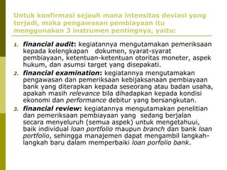 Untuk konfirmasi sejauh mana intensitas deviasi yang
terjadi, maka pengawasan pembiayaan itu
menggunakan 3 instrumen pentingnya, yaitu:
1.

2.

3.

financial audit: kegiatannya mengutamakan pemeriksaan
kepada kelengkapan dokumen, syarat-syarat
pembiayaan, ketentuan-ketentuan otoritas moneter, aspek
hukum, dan asumsi target yang disepakati.
financial examination: kegiatannya mengutamakan
pengawasan dan pemeriksaan kebijaksanaan pembiayaan
bank yang diterapkan kepada seseorang atau badan usaha,
apakah masih relevance bila dihadapkan kepada kondisi
ekonomi dan performance debitur yang bersangkutan.
financial review: kegiatannya mengutamakan penelitian
dan pemeriksaan pembiayaan yang sedang berjalan
secara menyeluruh (semua aspek) untuk mengetahuui,
baik individual loan portfolio maupun branch dan bank loan
portfolio, sehingga manajemen dapat mengambil langkahlangkah baru dalam memperbaiki loan porfolio bank.

 
