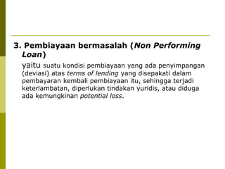 3. Pembiayaan bermasalah (Non Performing
Loan)
yaitu suatu kondisi pembiayaan yang ada penyimpangan
(deviasi) atas terms of lending yang disepakati dalam
pembayaran kembali pembiayaan itu, sehingga terjadi
keterlambatan, diperlukan tindakan yuridis, atau diduga
ada kemungkinan potential loss.

 