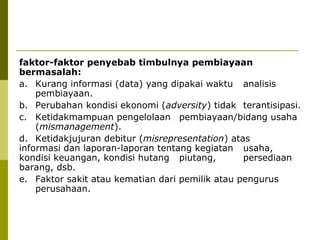 faktor-faktor penyebab timbulnya pembiayaan
bermasalah:
a. Kurang informasi (data) yang dipakai waktu analisis
pembiayaan.
b. Perubahan kondisi ekonomi (adversity) tidak terantisipasi.
c. Ketidakmampuan pengelolaan pembiayaan/bidang usaha
(mismanagement).
d. Ketidakjujuran debitur (misrepresentation) atas
informasi dan laporan-laporan tentang kegiatan usaha,
kondisi keuangan, kondisi hutang piutang,
persediaan
barang, dsb.
e. Faktor sakit atau kematian dari pemilik atau pengurus
perusahaan.

 