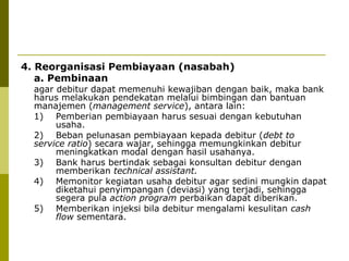 4. Reorganisasi Pembiayaan (nasabah)
a. Pembinaan

agar debitur dapat memenuhi kewajiban dengan baik, maka bank
harus melakukan pendekatan melalui bimbingan dan bantuan
manajemen (management service), antara lain:
1) Pemberian pembiayaan harus sesuai dengan kebutuhan
usaha.
2) Beban pelunasan pembiayaan kepada debitur (debt to
service ratio) secara wajar, sehingga memungkinkan debitur
meningkatkan modal dengan hasil usahanya.
3) Bank harus bertindak sebagai konsultan debitur dengan
memberikan technical assistant.
4) Memonitor kegiatan usaha debitur agar sedini mungkin dapat
diketahui penyimpangan (deviasi) yang terjadi, sehingga
segera pula action program perbaikan dapat diberikan.
5) Memberikan injeksi bila debitur mengalami kesulitan cash
flow sementara.

 