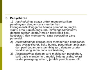 b. Penyehatan
1) rescheduling: upaya untuk mengembalikan
pembiayaan dengan cara memberikan
keringanan/kelonggaran berupa perubahan jangka
waktu atau jumlah angsuran, bimbingan/konsultasi
dengan catatan debitur masih beriktikad baik,
kooperatif, dan mempunyai cash generating yang
potensial.
2) reconditioning: dengan cara memberikan keringanan
atas syarat-syarat, suku bunga, penundaan angsuran,
dan peninjauan jenis pembiayaan, dengan catatan
kondisi yang sama pada rescheduling.
3) Restructuring: dengan cara melakukan perubahan,
baik pada manajemen, modal, bidang usaha/lokasi
usaha pemegang saham, jumlah pembiayaan, dll.

 