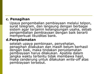 c. Penagihan
Upaya pengembalian pembiayaan melalui telpon,
surat telegram, dan langsung dengan berbagai
sistem agar terjamin kelangsungan usaha, sebab
pengembalian pembiayaan dengan baik berarti
memperkuat likuiditas bank.
d.Penyelamatan
setelah upaya pembinaan, penyehatan,
penagihan dilakukan dan masih belum berhasil
dengan baik, maka tindakan penyelamatan
pembiayaan harus dilakukan. Apabila dalam
jangka waktu tertentu tidak membawa hasil,
maka cenderung untuk dilakukan write-off atas
pembiayaan tersebut.

 