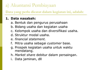 a) Akuntansi Pembiayaan
Data yang perlu dicatat dalam kegiatan ini, adalah:
1. Data nasabah:
a. Bentuk dan pengurus perusahaan
b. Bidang usaha dan kegiatan usaha
c. Kelompok usaha dan diversifikasi usaha.
d. Struktur modal usaha.
e. financial statement.
f. Mitra usaha sebagai customer base.
g. Prospek kegiatan usaha untuk waktu
mendatang.
h. Market share debitur dalam persaingan.
i. Data jaminan, dll

 