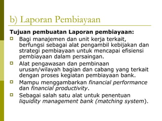b) Laporan Pembiayaan
Tujuan pembuatan Laporan pembiayaan:
 Bagi manajemen dan unit kerja terkait,
berfungsi sebagai alat pengambil kebijakan dan
strategi pembiayaan untuk mencapai efisiensi
pembiayaan dalam persaingan.
 Alat pengawasan dan pembinaan
urusan/wilayah bagian dan cabang yang terkait
dengan proses kegiatan pembiayaan bank.
 Mampu menggambarkan financial performance
dan financial productivity.
 Sebagai salah satu alat untuk penentuan
liquidity management bank (matching system).

 