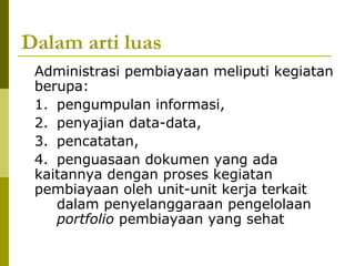 Dalam arti luas
Administrasi pembiayaan meliputi kegiatan
berupa:
1. pengumpulan informasi,
2. penyajian data-data,
3. pencatatan,
4. penguasaan dokumen yang ada
kaitannya dengan proses kegiatan
pembiayaan oleh unit-unit kerja terkait
dalam penyelanggaraan pengelolaan
portfolio pembiayaan yang sehat

 