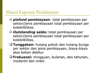 Materi Laporan Pembiayaan
plafond pembiayaan: total pembiayaan per
sektor/jenis pembiayaan total pembiayaan per
kolektibilitas.
 Outstanding saldo: total pembiayaan per
sektor/jenis pembiayaan total pembiayaan per
kolektibilitas.
 Tunggakan: hutang pokok dan hutang bunga
per sektor dan jenis pembiayaan, biaya-biaya
atas beban debitur
 Frekuensi: mingguan, bulanan, dan tahunan,
insidentil dan order.


 