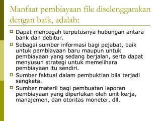 Manfaat pembiayaan file diselenggarakan
dengan baik, adalah:






Dapat mencegah terputusnya hubungan antara
bank dan debitur.
Sebagai sumber informasi bagi pejabat, baik
untuk pembiayaan baru maupun untuk
pembiayaan yang sedang berjalan, serta dapat
menyusun strategi untuk memelihara
pembiayaan itu sendiri.
Sumber faktual dalam pembuktian bila terjadi
sengketa.
Sumber materil bagi pembuatan laporan
pembiayaan yang diperlukan oleh unit kerja,
manajemen, dan otoritas moneter, dll.

 