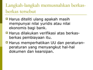 Langkah-langkah memusnahkan berkasberkas tersebut
Harus diteliti ulang apakah masih
mempunyai nilai yuridis atau nilai
ekonomis bagi bank.
 Harus dilakukan verifikasi atas berkasberkas pembiayaan itu.
 Harus memperhatikan UU dan peraturanperaturan yang menyangkut hal-hal
dokumen dan kearsipan.


 
