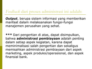 Feedback dari proses administrasi ini adalah:
Output, berupa sistem informasi yang memberikan
manfaat dalam melaksanakan fungsi-fungsi
manajemen perusahan yang sehat.
*** Dari pengertian di atas, dapat disimpulkan,
bahwa administrasi pembiayaan adalah penting
dalam setiap aspek kegiatan, karena dapat
meminimalisasi salah pengertian dan sekaligus
memisahkan administrasi pembiayaan dari aspek
marketing, aspek produksi/operasional, dan aspek
finansial bank.

 