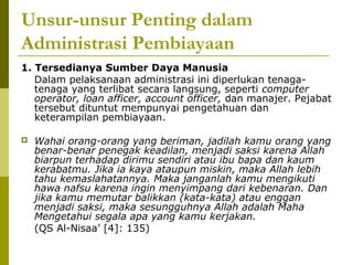 Unsur-unsur Penting dalam
Administrasi Pembiayaan
1. Tersedianya Sumber Daya Manusia
Dalam pelaksanaan administrasi ini diperlukan tenagatenaga yang terlibat secara langsung, seperti computer
operator, loan afficer, account officer, dan manajer. Pejabat
tersebut dituntut mempunyai pengetahuan dan
keterampilan pembiayaan.


Wahai orang-orang yang beriman, jadilah kamu orang yang
benar-benar penegak keadilan, menjadi saksi karena Allah
biarpun terhadap dirimu sendiri atau ibu bapa dan kaum
kerabatmu. Jika ia kaya ataupun miskin, maka Allah lebih
tahu kemaslahatannya. Maka janganlah kamu mengikuti
hawa nafsu karena ingin menyimpang dari kebenaran. Dan
jika kamu memutar balikkan (kata-kata) atau enggan
menjadi saksi, maka sesungguhnya Allah adalah Maha
Mengetahui segala apa yang kamu kerjakan.
(QS Al-Nisaa’ [4]: 135)

 