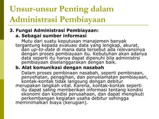 Unsur-unsur Penting dalam
Administrasi Pembiayaan
3. Fungsi Administrasi Pembiayaan:
a. Sebagai sumber informasi
Mutu dari suatu keputusan manajemen banyak
tergantung kepada evaluasi data yang lengkap, akurat,
dan up-to-date di mana data tersebut ada relevansinya
dengan proses pembiayaan itu. Kebutuhan akan adanya
data seperti itu hanya dapat dipenuhi bila administrsi
pembiayaan diselanggarakan dengan baik.
b. Alat komunikasi dengan nasabah
Dalam proses pembinaan nasabah, seperti pembinaan,
penyehatan, penagihan, dan penyelamatan pembiayaan,
kontak-kontak tidak langsung dengan debitur
merupakan langkah vital. Karena, kontak-kontak seperti
itu dapat saling memberikan informasi tentang kondisi
ekonomi dan kondisi perusahaan, dan dapat mengikuti
perkembangan kegiatan usaha debitur sehingga
meminimalkan biaya (kerugian).

 