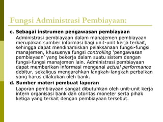 Fungsi Administrasi Pembiayaan:
c. Sebagai instrumen pengawasan pembiayaan
Administrasi pembiayaan dalam manajemen pembiayaan
merupakan sumber informasi bagi unit-unit kerja terkait,
sehingga dapat mendinamiskan pelaksanaan fungsi-fungsi
manajemen, khususnya fungsi controlling ‘pengawasan
pembiayaan’ yang bekerja dalam suatu sistem dengan
fungsi-fungsi manajemen lain. Administrasi pembiayaan
dapat memberikan informasi mengenai actual performance
debitur, sekaligus mengarahkan langkah-langkah perbaikan
yang harus dilakukan oleh bank.
d. Sumber materi pembuat laporan
Laporan pembiayaan sangat dibutuhkan oleh unit-unit kerja
intern organisasi bank dan otoritas moneter serta pihak
ketiga yang terkait dengan pembiayaan tersebut.

 