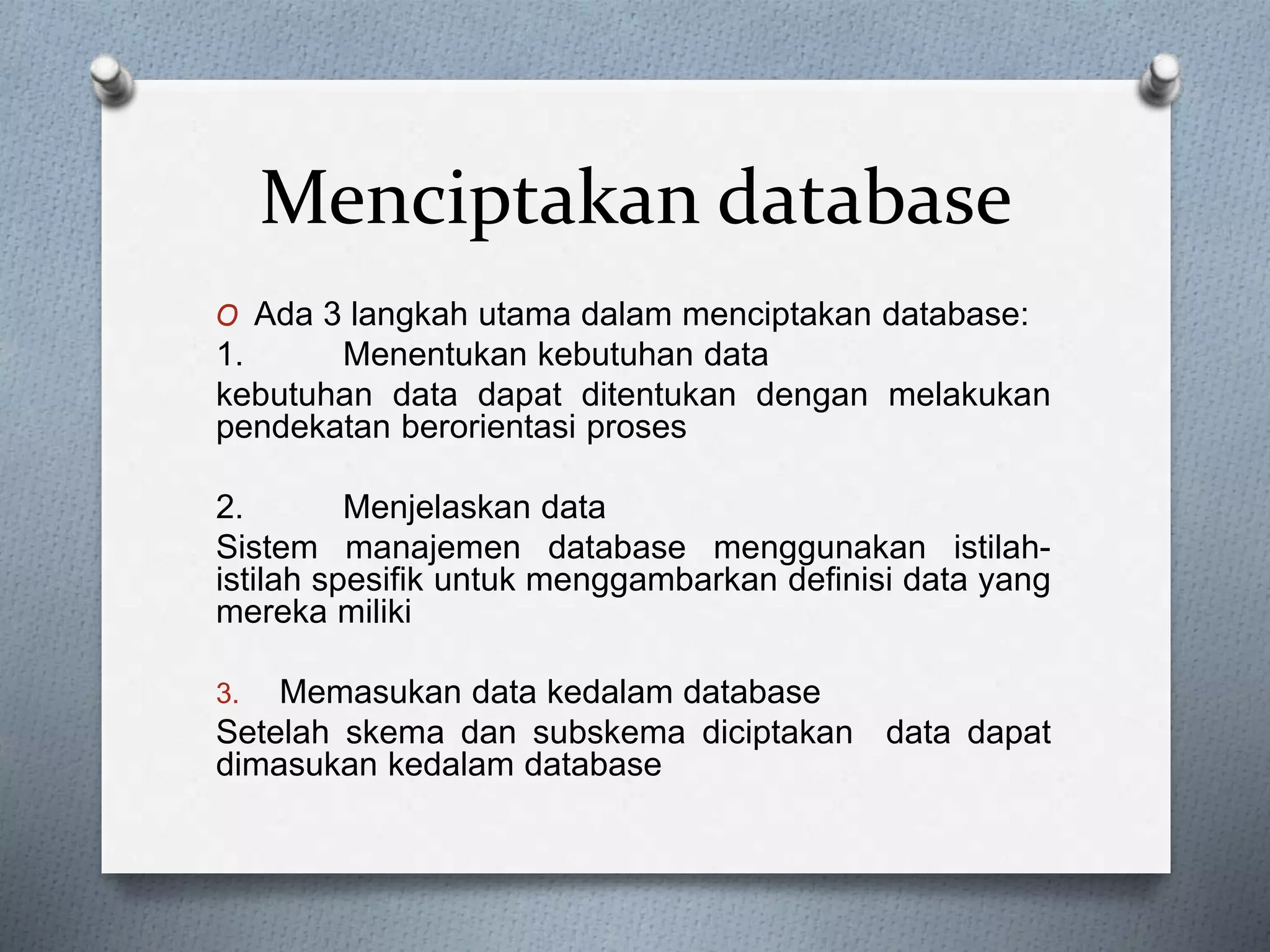 Menciptakan database 
O Ada 3 langkah utama dalam menciptakan database: 
1. Menentukan kebutuhan data 
kebutuhan data dapat ditentukan dengan melakukan 
pendekatan berorientasi proses 
2. Menjelaskan data 
Sistem manajemen database menggunakan istilah-istilah 
spesifik untuk menggambarkan definisi data yang 
mereka miliki 
3. Memasukan data kedalam database 
Setelah skema dan subskema diciptakan data dapat 
dimasukan kedalam database 
 
