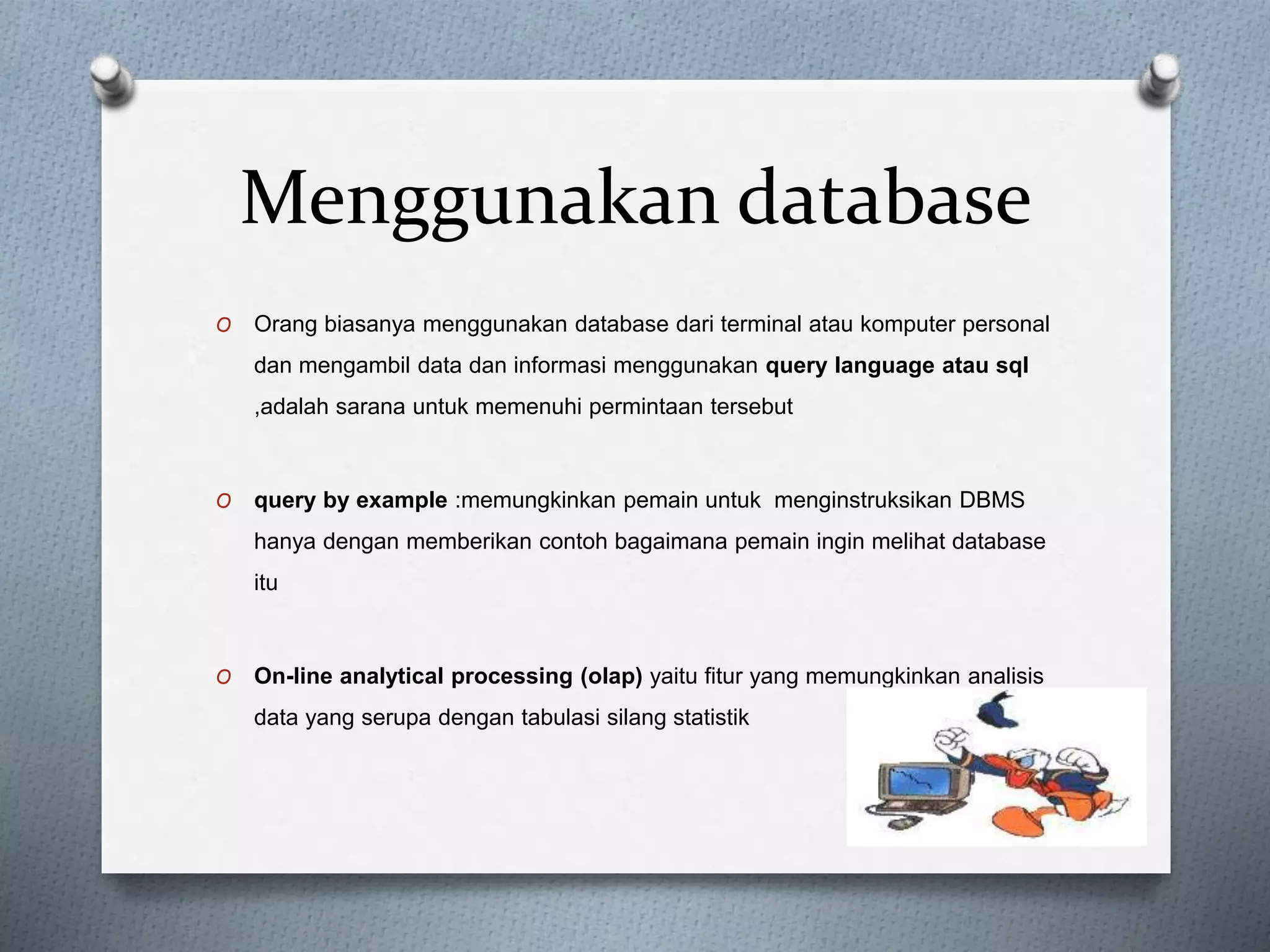 Menggunakan database 
O Orang biasanya menggunakan database dari terminal atau komputer personal 
dan mengambil data dan informasi menggunakan query language atau sql 
,adalah sarana untuk memenuhi permintaan tersebut 
O query by example :memungkinkan pemain untuk menginstruksikan DBMS 
hanya dengan memberikan contoh bagaimana pemain ingin melihat database 
itu 
O On-line analytical processing (olap) yaitu fitur yang memungkinkan analisis 
data yang serupa dengan tabulasi silang statistik 
 