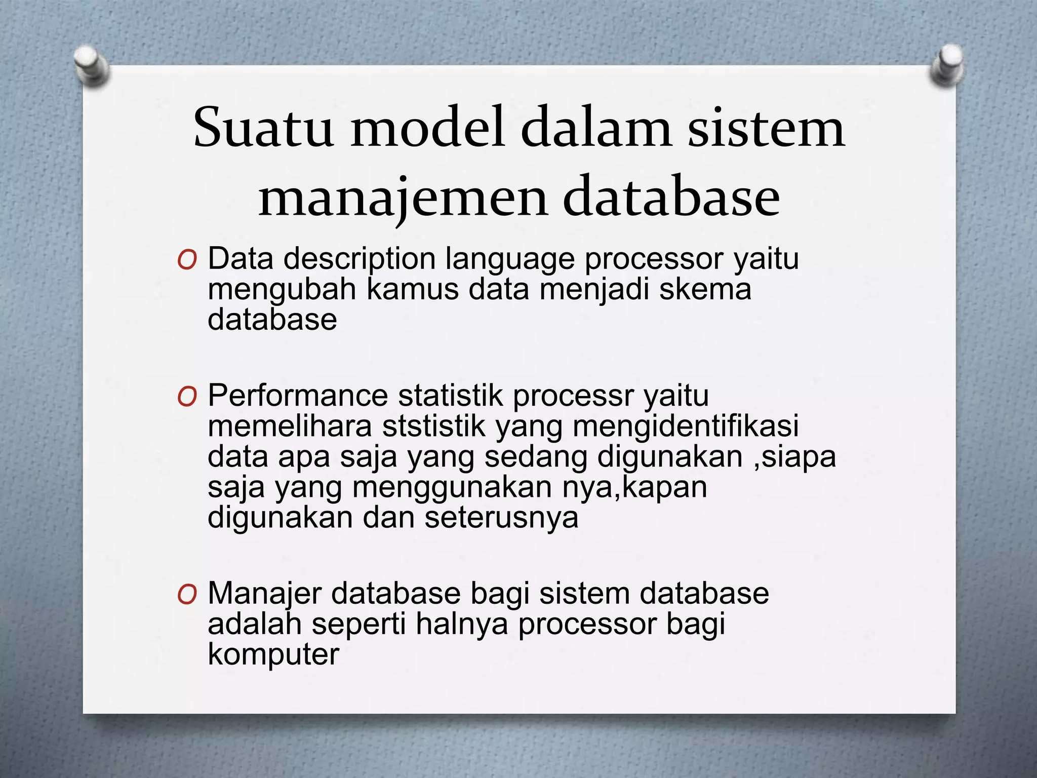 Suatu model dalam sistem 
manajemen database 
O Data description language processor yaitu 
mengubah kamus data menjadi skema 
database 
O Performance statistik processr yaitu 
memelihara ststistik yang mengidentifikasi 
data apa saja yang sedang digunakan ,siapa 
saja yang menggunakan nya,kapan 
digunakan dan seterusnya 
O Manajer database bagi sistem database 
adalah seperti halnya processor bagi 
komputer 
 