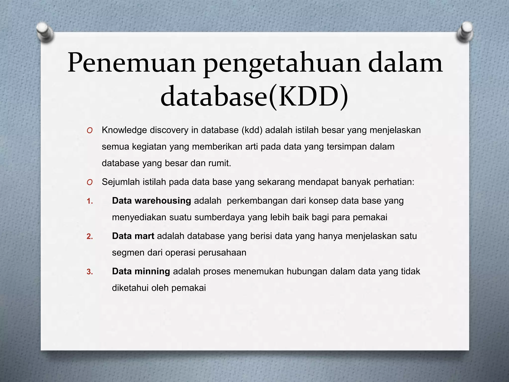Penemuan pengetahuan dalam 
database(KDD) 
O Knowledge discovery in database (kdd) adalah istilah besar yang menjelaskan 
semua kegiatan yang memberikan arti pada data yang tersimpan dalam 
database yang besar dan rumit. 
O Sejumlah istilah pada data base yang sekarang mendapat banyak perhatian: 
1. Data warehousing adalah perkembangan dari konsep data base yang 
menyediakan suatu sumberdaya yang lebih baik bagi para pemakai 
2. Data mart adalah database yang berisi data yang hanya menjelaskan satu 
segmen dari operasi perusahaan 
3. Data minning adalah proses menemukan hubungan dalam data yang tidak 
diketahui oleh pemakai 
 