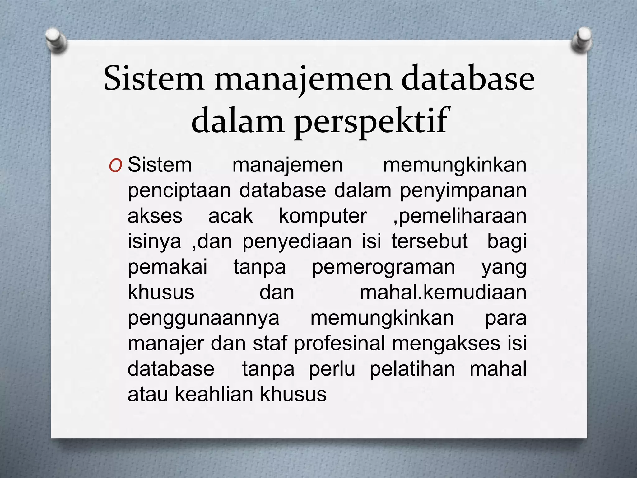 Sistem manajemen database 
dalam perspektif 
O Sistem manajemen memungkinkan 
penciptaan database dalam penyimpanan 
akses acak komputer ,pemeliharaan 
isinya ,dan penyediaan isi tersebut bagi 
pemakai tanpa pemerograman yang 
khusus dan mahal.kemudiaan 
penggunaannya memungkinkan para 
manajer dan staf profesinal mengakses isi 
database tanpa perlu pelatihan mahal 
atau keahlian khusus 
 