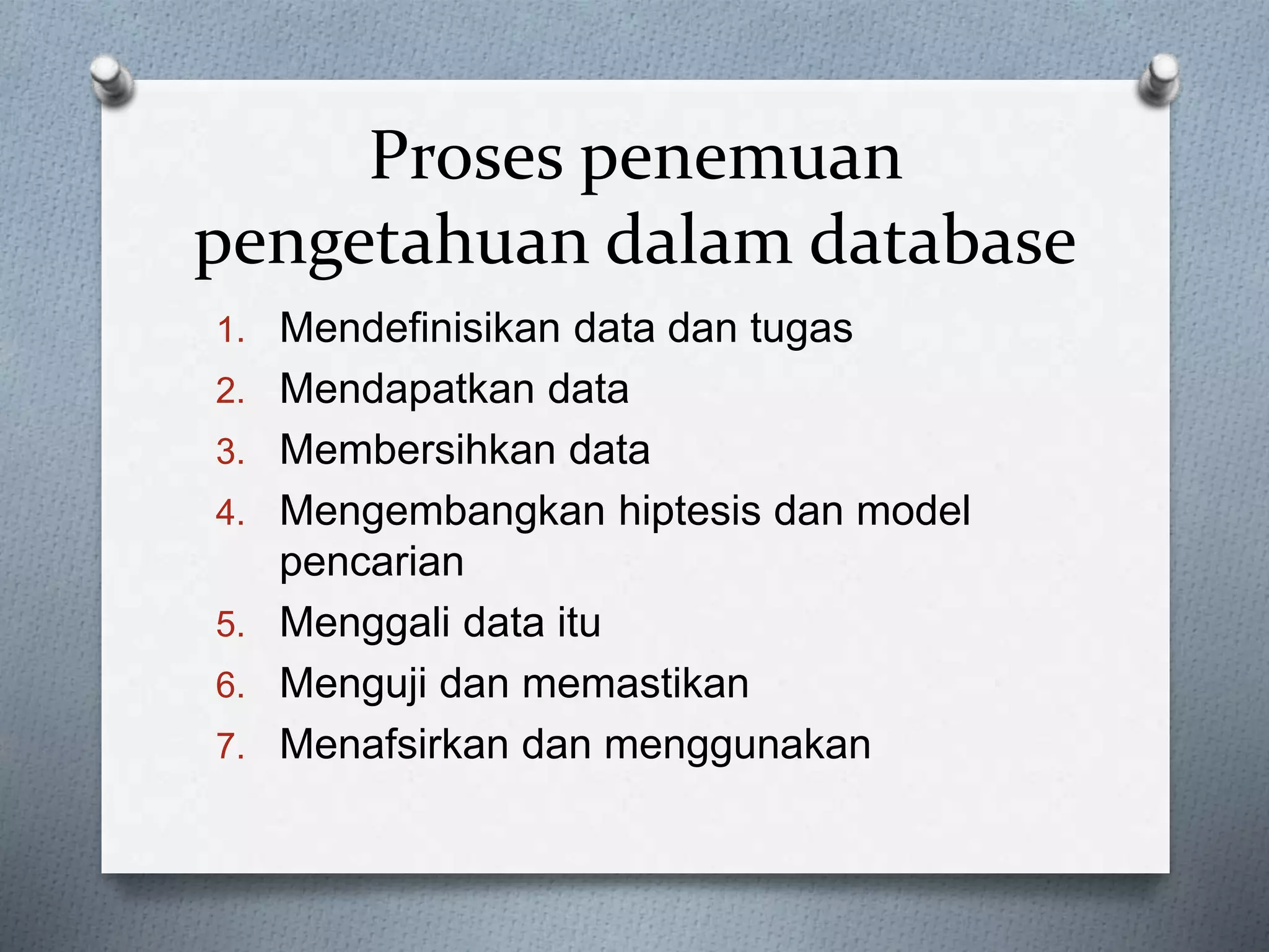 Proses penemuan 
pengetahuan dalam database 
1. Mendefinisikan data dan tugas 
2. Mendapatkan data 
3. Membersihkan data 
4. Mengembangkan hiptesis dan model 
pencarian 
5. Menggali data itu 
6. Menguji dan memastikan 
7. Menafsirkan dan menggunakan 
 