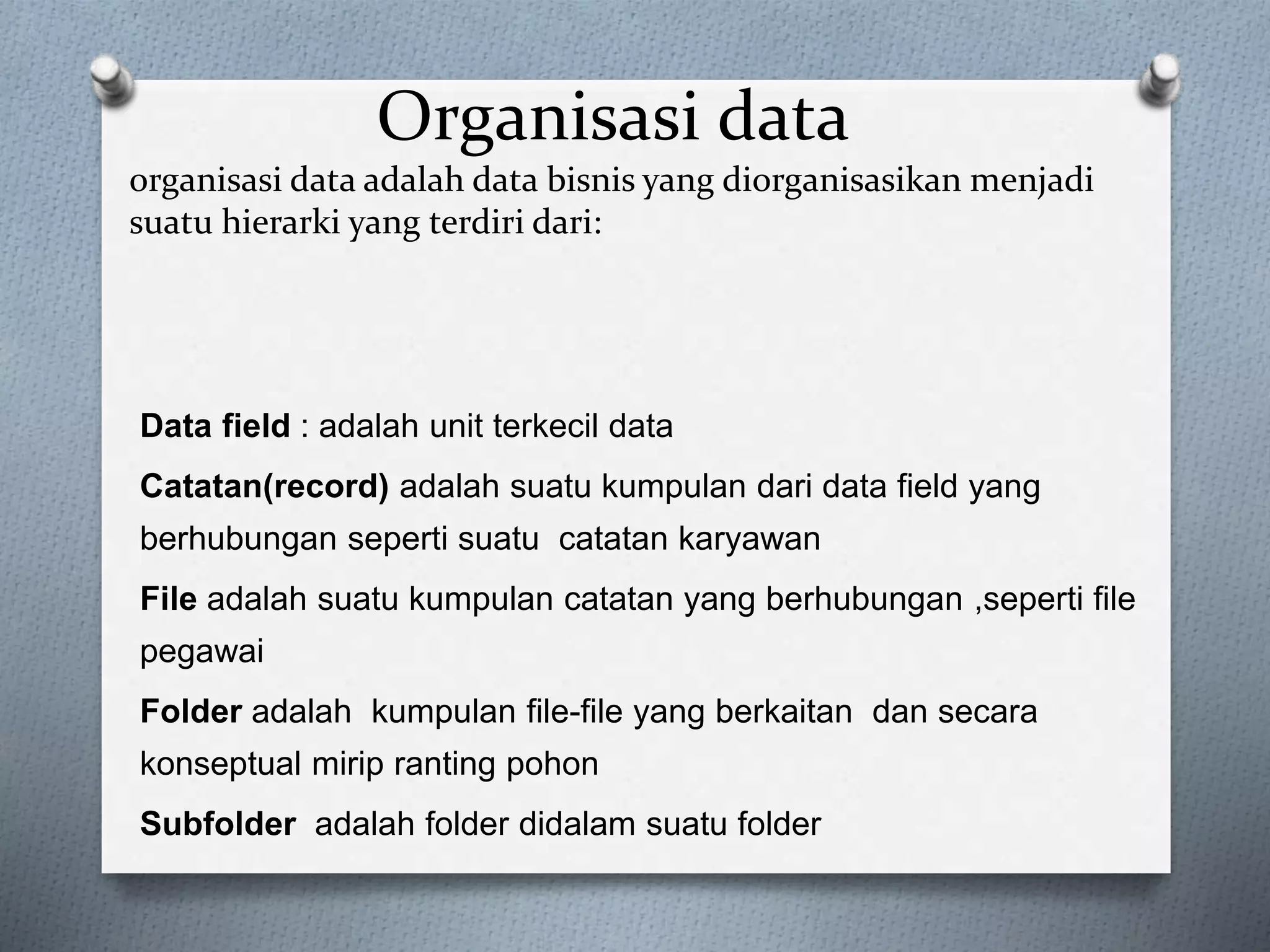 Organisasi data 
organisasi data adalah data bisnis yang diorganisasikan menjadi 
suatu hierarki yang terdiri dari: 
Data field : adalah unit terkecil data 
Catatan(record) adalah suatu kumpulan dari data field yang 
berhubungan seperti suatu catatan karyawan 
File adalah suatu kumpulan catatan yang berhubungan ,seperti file 
pegawai 
Folder adalah kumpulan file-file yang berkaitan dan secara 
konseptual mirip ranting pohon 
Subfolder adalah folder didalam suatu folder 
 