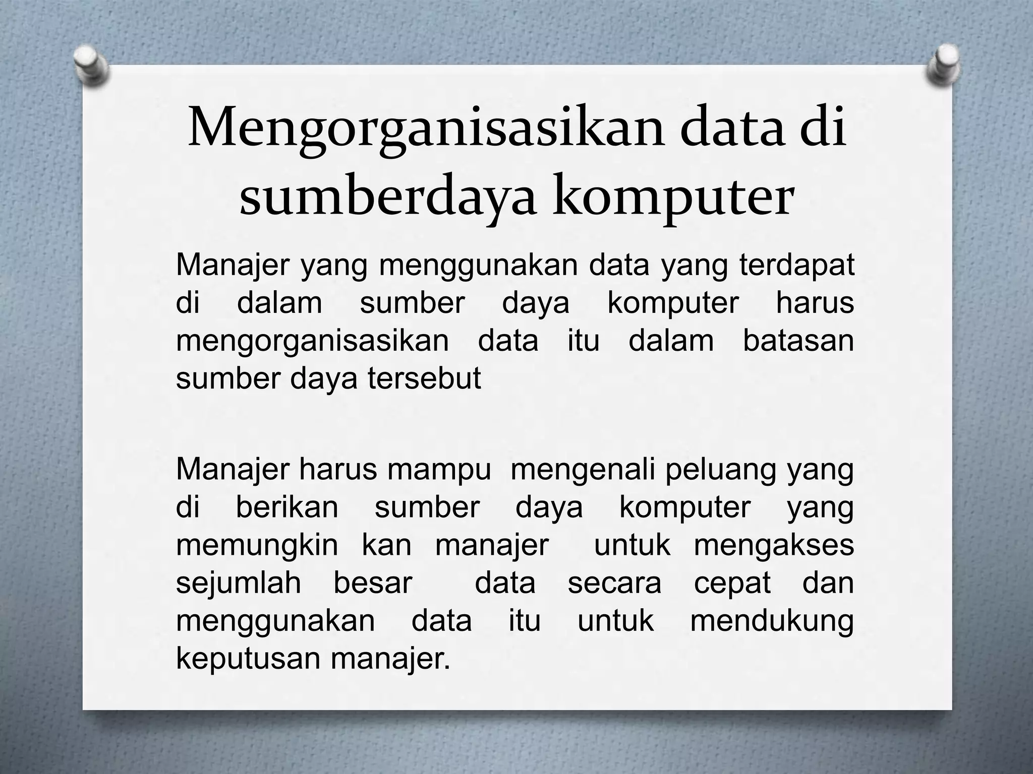 Mengorganisasikan data di 
sumberdaya komputer 
Manajer yang menggunakan data yang terdapat 
di dalam sumber daya komputer harus 
mengorganisasikan data itu dalam batasan 
sumber daya tersebut 
Manajer harus mampu mengenali peluang yang 
di berikan sumber daya komputer yang 
memungkin kan manajer untuk mengakses 
sejumlah besar data secara cepat dan 
menggunakan data itu untuk mendukung 
keputusan manajer. 
 