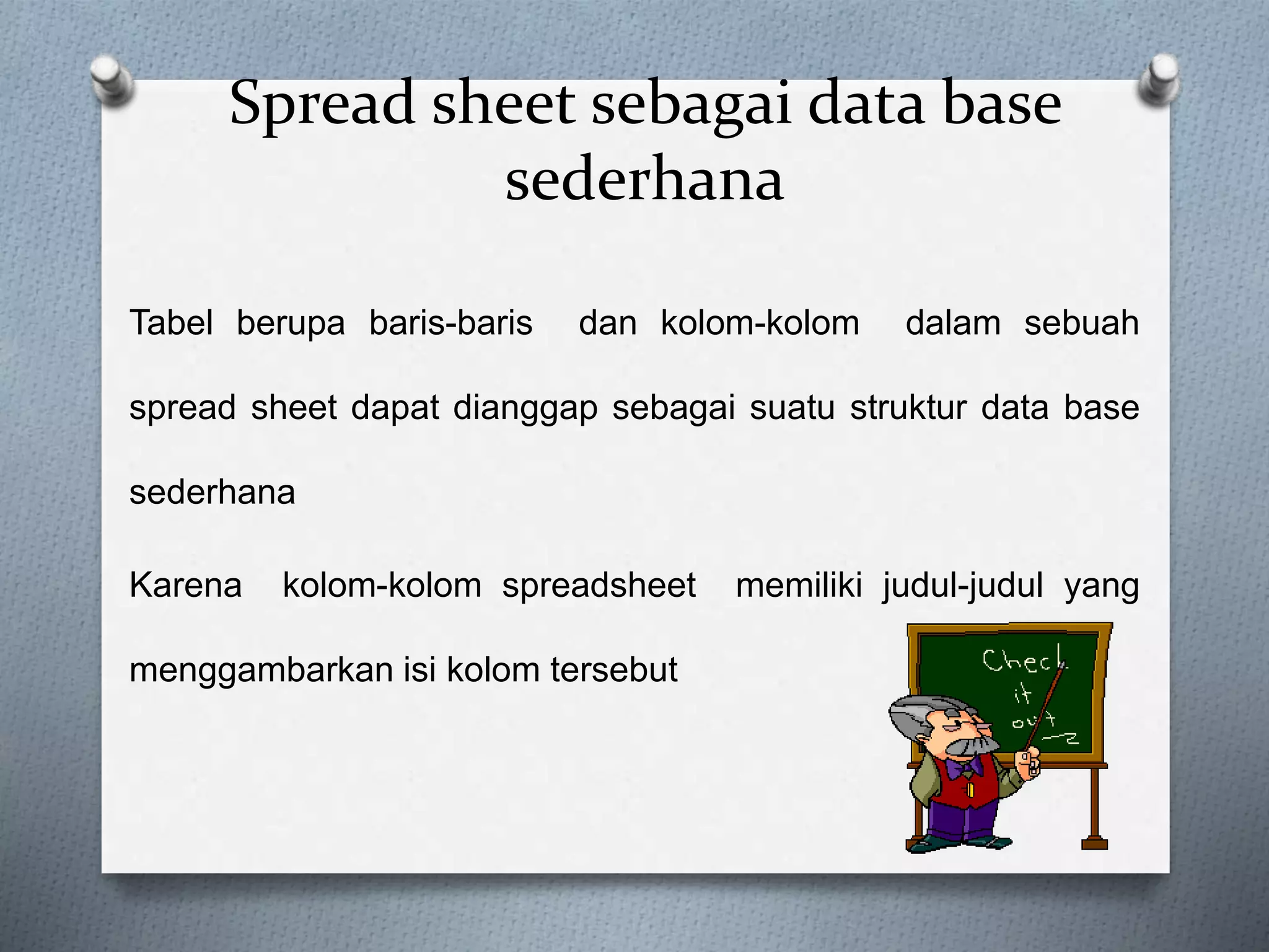Spread sheet sebagai data base 
sederhana 
Tabel berupa baris-baris dan kolom-kolom dalam sebuah 
spread sheet dapat dianggap sebagai suatu struktur data base 
sederhana 
Karena kolom-kolom spreadsheet memiliki judul-judul yang 
menggambarkan isi kolom tersebut 
 
