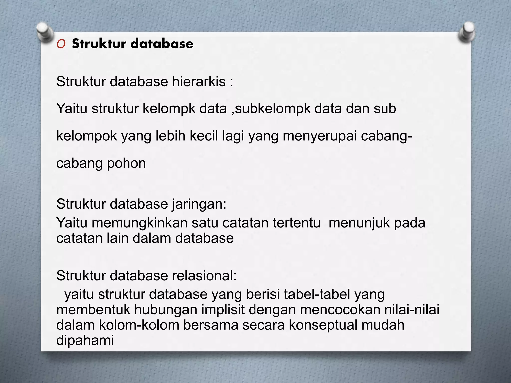 O Struktur database 
Struktur database hierarkis : 
Yaitu struktur kelompk data ,subkelompk data dan sub 
kelompok yang lebih kecil lagi yang menyerupai cabang-cabang 
pohon 
Struktur database jaringan: 
Yaitu memungkinkan satu catatan tertentu menunjuk pada 
catatan lain dalam database 
Struktur database relasional: 
yaitu struktur database yang berisi tabel-tabel yang 
membentuk hubungan implisit dengan mencocokan nilai-nilai 
dalam kolom-kolom bersama secara konseptual mudah 
dipahami 
 