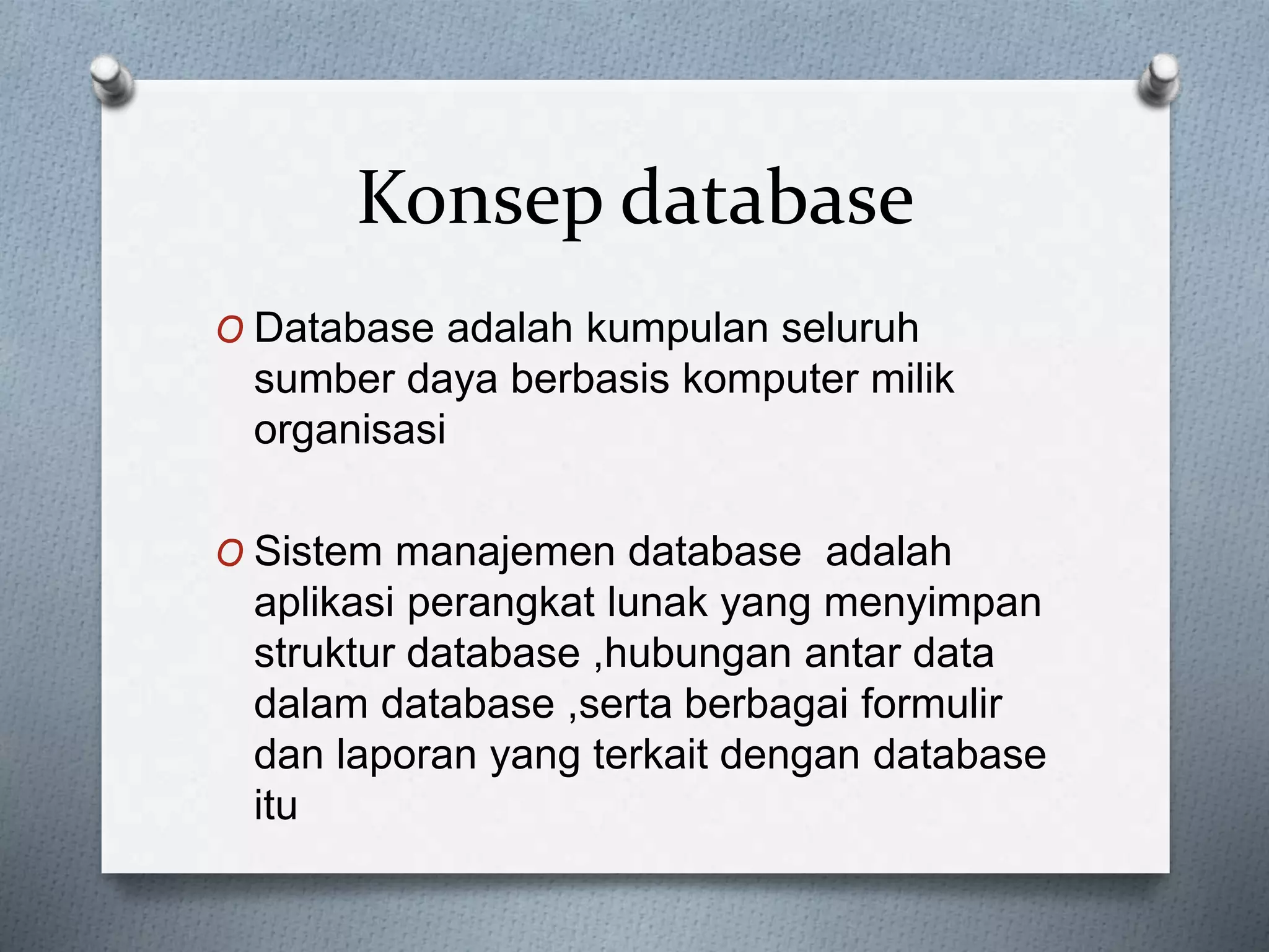Konsep database 
O Database adalah kumpulan seluruh 
sumber daya berbasis komputer milik 
organisasi 
O Sistem manajemen database adalah 
aplikasi perangkat lunak yang menyimpan 
struktur database ,hubungan antar data 
dalam database ,serta berbagai formulir 
dan laporan yang terkait dengan database 
itu 
 