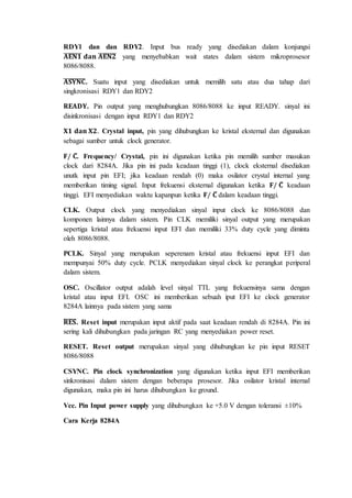 RDY1 dan dan RDY2. Input bus ready yang disediakan dalam konjungsi 
̅퐀̅̅퐄̅̅퐍̅̅ퟏ̅ 퐝퐚퐧 ̅퐀̅̅퐄̅̅퐍̅̅ퟐ̅ yang menyebabkan wait states dalam sistem mikroprosesor 
8086/8088. 
̅퐀̅̅퐒̅̅퐘̅̅퐍̅̅퐂̅. Suatu input yang disediakan untuk memilih satu atau dua tahap dari 
singkronisasi RDY1 dan RDY2 
퐑퐄퐀퐃퐘. Pin output yang menghubungkan 8086/8088 ke input READY. sinyal ini 
disinkronisasi dengan input RDY1 dan RDY2 
퐗ퟏ 퐝퐚퐧 퐗ퟐ. Crystal input, pin yang dihubungkan ke kristal eksternal dan digunakan 
sebagai sumber untuk clock generator. 
퐅/ 퐂̅. Frequency/ Crystal, pin ini digunakan ketika pin memilih sumber masukan 
clock dari 8284A. Jika pin ini pada keadaan tinggi (1), clock eksternal disediakan 
unutk input pin EFI; jika keadaan rendah (0) maka osilator crystal internal yang 
memberikan timing signal. Input frekuensi eksternal digunakan ketika 퐅/ 퐂̅ keadaan 
tinggi. EFI menyediakan waktu kapanpun ketika 퐅/ 퐂̅ dalam keadaan tinggi. 
CLK. Output clock yang menyediakan sinyal input clock ke 8086/8088 dan 
komponen lainnya dalam sistem. Pin CLK memiliki sinyal output yang merupakan 
sepertiga kristal atau frekuensi input EFI dan memiliki 33% duty cycle yang diminta 
oleh 8086/8088. 
PCLK. Sinyal yang merupakan seperenam kristal atau frekuensi input EFI dan 
mempunyai 50% duty cycle. PCLK menyediakan sinyal clock ke perangkat periperal 
dalam sistem. 
OSC. Oscillator output adalah level sinyal TTL yang frekuensinya sama dengan 
kristal atau input EFI. OSC ini memberikan sebuah iput EFI ke clock generator 
8284A lainnya pada sistem yang sama 
̅퐑̅̅퐄̅̅퐒̅. Reset input merupakan input aktif pada saat keadaan rendah di 8284A. Pin ini 
sering kali dihubungkan pada jaringan RC yang menyediakan power reset. 
RESET. Reset output merupakan sinyal yang dihubungkan ke pin input RESET 
8086/8088 
CSYNC. Pin clock synchronization yang digunakan ketika input EFI memberikan 
sinkronisasi dalam sistem dengan beberapa prosesor. Jika osilator kristal internal 
digunakan, maka pin ini harus dihubungkan ke ground. 
Vcc. Pin Input power supply yang dihubungkan ke +5.0 V dengan toleransi ±10% 
Cara Kerja 8284A 
 