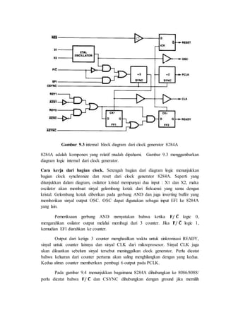 Gambar 9.3 internal block diagram dari clock generator 8284A 
8284A adalah komponen yang relatif mudah dipahami. Gambar 9.3 menggambarkan 
diagram logic internal dari clock generator. 
Cara kerja dari bagian clock. Setengah bagian dari diagram logic menunjukkan 
bagian clock synchronize dan reset dari clock generator 8284A. Seperti yang 
ditunjukkan dalam diagram, osilattor kristal mempunyai dua input : X1 dan X2, maka 
oscilator akan membuat sinyal gelombang kotak dari frekuensi yang sama dengan 
kristal. Gelombang kotak diberikan pada gerbang AND dan juga inverting buffer yang 
memberikan sinyal output OSC. OSC dapat digunakan sebagai input EFI ke 8284A 
yang lain. 
Pemeriksaan gerbang AND menyatakan bahwa ketika 퐅/ 퐂̅ logic 0, 
mengarahkan osilator output melalui membagi dari 3 counter. Jika 퐅/ 퐂̅ logic 1, 
kemudian EFI diarahkan ke counter. 
Output dari ketiga 3 counter menghasilkan waktu untuk sinkronisasi READY, 
sinyal untuk counter lainnya dan sinyal CLK dari mikroprosesor. Sinyal CLK juga 
akan dikuatkan sebelum sinyal tersebut meninggalkan clock generator. Perlu dicatat 
bahwa keluaran dari counter pertama akan saling menghilangkan dengan yang kedua. 
Kedua aliran counter memberikan pembagi 6 output pada PCLK. 
Pada gambar 9.4 menunjukkan bagaimana 8284A dihubungkan ke 8086/8088/ 
perlu dicatat bahwa 퐅/ 퐂̅ dan CSYNC dihubungkan dengan ground jika memilih 
 