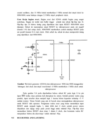 crystal oscillator, dan 15 MHz kristal memberikan 5 MHz normal dari sinyal clock ke 
8086/8088, sama baiknya dengan 2.5 MHz sinyal peripheral clock. 
Cara Kerja bagian reset. Bagian reset dari 8284A adalah bagian yang sangat 
sederhana. Bagian ini terdiri dari buffer trigger schmitt dan sirkuit flip-flop tipe D. 
Flip-flop tipe D bahwa timing yang diperlukan dari input RESET 8086/8088 akan 
dijumpai. Sirkuit ini menerapkan sinyal RESET ke mikroprosesor pada sisi negatif 
(transisi 1-0) dari setiap clock. 8086/8088 memberikan contoh misalnya RESET pada 
sisi positif (transisi 0-1) dari clock. Oleh sebab itu, sirkuit ini akan memperoleh timing 
yang diperlukan dari 8086/8088. 
Gambar 9.4 clock generator (8284A) dan mikroprosesor 8086 dan 8088 menggambar 
hubungan dari clock dan sinyal reset.kristal 15 MHz memberikan 5 MHz clock untuk 
mikroprosesor 
Pada gambar 9.4 perlu diperhatikan bahwa sirkuit RC pada logic 0 ke pin 
input ̅R̅E̅̅S̅ ketika daya pertama kali diterapkan ke sistem. Setelah periode waktu yang 
pendek, input tersebut akan menjadi logic 1 karena beban kapasitor terhadap +5 V 
melalui resistor. Tekan Switch yang ada di bawah akan memungkinkan mikroprosesor 
untuk RESET oleh operator. Pengaturan waktu reset yang benar memerlukan input 
RESET untuk menjadi logika 1, tidak lebih dari 4 clock setelah power sistem 
dinyalakan dan dijaga tetap pada posisi tinggi untuk minimal 50μs. Flip-flop akan 
memastikan bahwa RESET akan tetap 1 dalam 4 clock, dan konstanta waktu RC 
menyatakan bahwa dia akan tetap 1 untuk minimal 50μs. 
9-3 BUS BUFFER AND LATCHING 
 