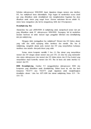Sebelum mikroprosesor 8086/8088 dapat digunakan dengan memory atau interface 
I/O, bus multiplexed harus didemultiplex. Paga bagian ini memberikan secara detail 
apa yang dibutuhkan untuk demultiplexed dan mengilustrasikan bagaiman bus akan 
dikuatkan untuk sistem yang sangat besar. (karena maksimum fan-out adalah 10, 
sistem harus menguatkan jika hal itu mengandung lebih dari 10 komponen.) 
Demultiplexing Bus 
Alamat/data bus pad a8086/8088 di multiplexing untuk memperkecil nomer dari pin 
yang dibutuhkan untuk IC mikroprosesor 8086/8088. Sayangnya, hal ini membeban 
desainer hardware ini untuk mencari tugas penggalian informasi atau demultiplexing 
dari pin multiplexing 
Mengapa tidak meninggalkan bus multiplexed? Memori dan I/O bahwa alamat 
yang valid dan stabil sepanjang siklus membaca dan menulis. Jika bus di 
multiplexing, mengubah alamat pada memori dan I/O yang menyebabkan keduanya 
membaca atau menulis data pada lokasi yang salah. 
Semua sistem komputer memiliki 3 bus; (1) Bus alamat yang menyediakan 
memori dan I/O dengan alamat memori atau port I/O, (2) data bus yang mentransfer 
data antara mikroprosesor dan memori dan I/O dalam sistem, dan (3) bus kontrol yang 
menyediakan sinyal kontrolke memori dan I/O. Bus ini harus ada untuk interface ke 
memori dan I/O. 
8088 Demultiplexing. Gambar 9.5 menggambarkan mikroprosesor 8088 dan 
komponen yang dibutuhkan untuk demultiplexing. Dalam kasus ini, ada dua latch 
transparan 74LS373 atau 74LS573 yangb digunakan untuk menghubungkan 
demultiplex alamat / data bus AD7-AD0 dan alamat multiplexing Status A19 / S6- 
A16 / S3. 
 