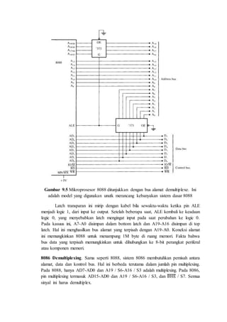 Gambar 9.5 Mikroprosesor 8088 ditunjukkan dengan bus alamat demultiplexe. Ini 
adalah model yang digunakan unutk merancang kebanyakan sistem dasar 8088 
Latch transparan ini mirip dengan kabel bila sewaktu-waktu ketika pin ALE 
menjadi logic 1, dari input ke output. Setelah beberapa saat, ALE kembali ke keadaan 
logic 0, yang menyebabkan latch mengingat input pada saat perubahan ke logic 0. 
Pada kasuus ini, A7-A0 disimpan dalam bottom latch dan A19-A16 disimpan di top 
latch. Hal ini menghasilkan bus alamat yang terpisah dengan A19-A0. Koneksi alamat 
ini memungkinkan 8088 untuk menampung 1M byte di ruang memori. Fakta bahwa 
bus data yang terpisah memungkinkan untuk dihubungkan ke 8-bit perangkat periferal 
atau komponen memori. 
8086 Demultiplexing. Sama seperti 8088, sistem 8086 membutuhkan pemisah antara 
alamat, data dan kontrol bus. Hal ini berbeda terutama dalam jumlah pin multiplexing. 
Pada 8088, hanya AD7-AD0 dan A19 / S6-A16 / S3 adalah multiplexing. Pada 8086, 
pin multiplexing termasuk AD15-AD0 dan A19 / S6-A16 / S3, dan ̅B̅̅H̅̅E̅ / S7. Semua 
sinyal ini harus demultiplex. 
 