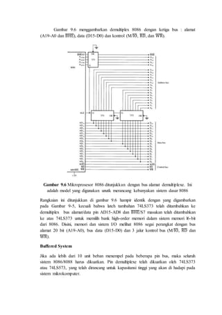 Gambar 9.6 menggambarkan demultiplex 8086 dengan ketiga bus : alamat 
(A19-A0 dan ̅B̅̅H̅̅E̅), data (D15-D0) dan kontrol (M/̅I̅O̅, ̅R̅̅D̅, dan ̅W̅̅̅R̅). 
Gambar 9.6 Mikroprosesor 8086 ditunjukkan dengan bus alamat demultiplexe. Ini 
adalah model yang digunakan unutk merancang kebanyakan sistem dasar 8086 
Rangkaian ini ditunjukkan di gambar 9.6 hampir identik dengan yang digambarkan 
pada Gambar 9-5, kecuali bahwa latch tambahan 74LS373 telah ditambahkan ke 
demultiplex bus alamat/data pin AD15-AD8 dan ̅B̅̅H̅̅E̅/S7 masukan telah ditambahkan 
ke atas 74LS373 untuk memilih bank high-order memori dalam sistem memori l6-bit 
dari 8086. Disini, memori dan sistem I/O melihat 8086 segai perangkat dengan bus 
alamat 20 bit (A19-A0), bus data (D15-D0) dan 3 jalur kontrol bus (M/̅I̅O̅, ̅R̅̅D̅ dan 
̅W̅̅̅R̅). 
Buffered System 
Jika ada lebih dari 10 unit beban menempel pada beberapa pin bus, maka seluruh 
sistem 8086/8088 harus dikuatkan. Pin demultiplexe telah dikuatkan oleh 74LS373 
atau 74LS573, yang telah dirancang untuk kapasitansi tinggi yang akan di hadapi pada 
sistem mikrokomputer. 
 