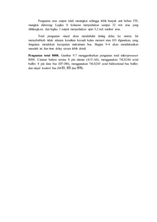 Penguatan arus output telah meningkat sehingga lebih banyak unit beban TTL 
mungkin didorong: Logika 0 keluaran menyediakan sampai 32 mA arus yang 
dihilangkan, dan logika 1 output menyediakan upto 5,2 mA sumber arus. 
Total penguatan sinyal akan mendahului timing delay ke sistem. Ini 
menyebabkab tidak adanya kesulitan kecuali kalau memori atau I/O digunakan, yang 
fungsinya mendekati kecepatan maksimum bus. Bagian 9-4 akan mendiskusikan 
masalah ini dan time delay secara lebih detail. 
Penguatan total 8088. Gambar 9.7 menggambarkan penguatan total mikroprosesor 
8088. Catatan bahwa tersisa 8 pin alamat (A15-A8), menggunakan 74LS244 octal 
buffer; 8 pin data bus (D7-D0), menggunakan 74LS245 octal bidirectional bus buffer; 
dan sinyal kontrol bus (M/̅I̅O̅, ̅R̅̅D̅ dan ̅W̅̅̅R̅) 
