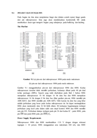 9-1 PIN-OUT DAN FUNGSI PIN 
Pada bagian ini, kita akan menjelaskan fungsi dan (dalam contoh nyata) fungsi ganda 
dari pin mikroprosesor. Kita juga akan mendiskusikan karakteristik DC untuk 
memberikan dasar agar mengerti bagian yang selanjutnya pada buffering dan latching. 
The Pin-Out 
Gambar 9.1 (a) pin-out dari mikroprosesor 8086 pada mode maksimum 
(b) pin-out dari mikroprosesor 8086 pada mode minimum 
Gambar 9.1 menggambarkan pin-out dari mikroprosesor 8086 dan 8088. Kedua 
mikroprosesor tersebut tidak memiliki perbedaan, keduanya dibuat pada 40 pin dual 
in-line packages (DIPs). Seperti yang telah disebutkan pada Bab 1 bahwa 8086 
merupakan mikroprosesor 16 bit dengan 16 bit data bus dan 8088 merupakan 
mikroprosesor 16 bit dengan 8 bit data bus (lihat gambar pin-out, 8086 memiliki pin 
AD0-AD15, dan 8088 memiliki pin AD0-AD7). Oleh karena itu data bus yang lebar 
adalah perbedaan yang besar pada kedua mikroprosesor ini. Ini dapat memungkinkan 
8086 akan mentransfer data 16 bit lebih efisien. Di keduanya bagaimanapun terdapat 
perbedaan yang kecil yaitu dalam salah satu sinyal kontrol. 8086 dan 8088 memiliki 
satu pin I/O. Perbedaan lainnya terdapat pada pin 34 dari kedua IC : pada 8088, yaitu 
pin ̅푆̅푆̅̅0̅ dan pada 8086 yaitu pin ̅퐵̅̅퐻̅̅퐸̅ /푆7. 
Power Supply Requirements 
Mikroprosesor 8086 dan 8088 membutuhkan +5.0 V dengan dengan toleransi 
tegangan ± 10 persen. 8086 menggunakan arus maksimum 360 mA, dan 8088 
 