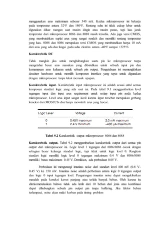 menggunakan arus maksimum sebesar 340 mA. Kedua mikroprosesor ini bekerja 
pada temperatur antara 32oF dan 180oF. Rentang suhu ini tidak cukup lebar untuk 
digunakan diluar ruangan saat musim dingin atau musim panas, tapi luas jarak 
temperatur dari mikroprosesor 8086 dan 8088 masih tersedia. Ada juga versi CMOS, 
yang membutuhkan suplai arus yang sangat rendah dan memiliki rentang temperatur 
yang luas. 8088 dan 8086 merupakan versi CMOS yang membutuhkan hanya 10 mA 
dari arus yang ada dan fungsi pada suhu ekstrim antara -40oF sampai +225oF. 
Karakteristik DC 
Tidak mungkin jika untuk menghubungkan suatu pin ke mikroprosesor tanpa 
mengetahui besar arus masukan yang dibutuhkan untuk sebuah input pin dan 
kemampuan arus keluaran untuk sebuah pin output. Pengetahuan ini memungkinkan 
desainer hardware untuk memilih komponen interface yang tepat untuk digunakan 
dengan mikroprosesor tanpa takut merusak apapun. 
Karakteristik input. Karakteristik input mikroprosesor ini adalah sesuai untul semua 
komponen standart logic yang ada saat ini. Pada tabel 9.1 menggambarkan level 
tegangan input dan input arus requirement untuk setiap input pin pada kedua 
mikroprosesor. Level arus input sangat kecil karena input tersebut merupakan gerbang 
koneksi dari MOSFETs dan hanya mewakili arus yang bocor. 
Tabel 9.2 Karakteristik output mikroprosesor 8086 dan 8088 
Karakteristik output. Tabel 9.2 menggambarkan karakteristik output dari semua pin 
output dari mikroprosesor ini. Logic level 1 tegangan dari 8086/8088 cocok dengan 
sebagian besar keluarga standart logic, tapi tidak untuk logic level 0. Rangkain 
standart logic memiliki logic level 0 tegangan maksimum 0.4 V dan 8086/8088 
memiliki batas maksimum 0.45 V. Demikian, ada perbedaan 0.05 V. 
Perbedaan ini mengurangi imunitas noise dari standart level 400 mV (0.8 V- 
0.45 V) ke 350 mV. Imunitas noise adalah perbedaan antara logic 0 tegangan output 
dan logic 0 input tegangan level. Pengurangan imunitas noise dapat mengakibatkan 
masalah pada koneksi kawat panjang atau terlalu banyak beban. Oleh karena itu 
direkomendasikan bahwa tidak ada lenih dari 10 beban dari jenis atau kombinasi 
dapat dihubungkan sebuah pin output pin tanpa buffering. Jika faktor beban 
terlampaui, noise akan mulai korban pada timing problem 
 