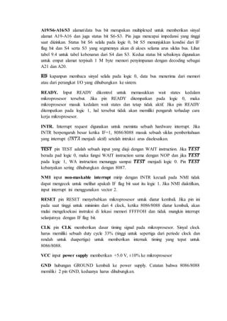 A19/S6-A16/S3 alamat/data bus bit merupakan multiplexed untuk memberikan sinyal 
alamat A19-A16 dan juga status bit S6-S3. Pin juga mencapai impedansi yang tinggi 
saat diizinkan. Status bit S6 selalu pada logic 0, bit S5 menunjukkan kondisi dari IF 
flag bit dan S4 serta S3 yang segmennya akan di akses selama arus siklus bus. Lihat 
tabel 9.4 untuk tabel kebenaran dari S4 dan S3. Kedua status bit sebaiknya digunakan 
untuk empat alamat terpisah 1 M byte memori penyimpanan dengan decoding sebagai 
A21 dan A20. 
̅퐑̅̅퐃̅ kapanpun membaca sinyal selalu pada logic 0, data bus menerima dari memori 
atau dari perangkat I/O yang dihubungkan ke sistem. 
READY. Input READY dikontrol untuk memasukkan wait states kedalam 
mikroprosesor tersebut. Jika pin READY ditempatkan pada logic 0, maka 
mikroprosesor masuk kedalam wait states dan tetap tidak aktif. Jika pin READY 
ditempatkan pada logic 1, hal tersebut tidak akan memiliki pengaruh terhadap cara 
kerja mikroprosesor. 
INTR. Interrupt request digunakan untuk meminta sebuah hardware interrupt. Jika 
INTR berpengaruh besar ketika IF=1, 8086/8088 masuk sebuah siklus pemberitahuan 
yang interrupt (̅퐼̅푁̅̅푇̅̅퐴̅ menjadi aktif) setelah intruksi arus diselesaikan. 
̅퐓̅퐄̅̅퐒̅̅퐓̅ pin TEST adalah sebuah input yang diuji dengan WAIT instruction. Jika ̅푻̅̅푬̅̅푺̅̅푻̅ 
berada pad logic 0, maka fungsi WAIT instruction sama dengan NOP dan jika ̅푻̅̅푬̅̅푺̅̅푻̅ 
pada logic 1, WA instruction menunggu sampai ̅푻̅̅푬̅̅푺̅̅푻̅ menjadi logic 0. Pin ̅푻̅̅푬̅̅푺̅̅푻̅ 
kebanyakan sering dihubungkan dengan 8087. 
NMI input non-maskable interrupt mirip dengan INTR kecuali pada NMI tidak 
dapat mengecek untuk melihat apakah IF flag bit saat itu logic 1. Jika NMI diaktifkan, 
input interrupt ini menggunakan vector 2. 
RESET pin RESET menyebabkan mikroprosesor untuk diatur kembali. Jika pin ini 
pada saat tinggi untuk minimim dari 4 clock, ketika 8086/8088 diatur kembali, akan 
mulai mengeksekusi instruksi di lokasi memori FFFFOH dan tidak mungkin interrupt 
selanjutnya dengan IF flag bit. 
CLK pin CLK memberikan dasar timing signal pada mikroprosesor. Sinyal clock 
harus memiliki sebuah duty cycle 33% (tinggi untuk sepertiga dari periode clock dan 
rendah untuk duapertiga) untuk memberikan internak timing yang tepat untuk 
8086/8088. 
VCC input power supply memberikan +5.0 V, ±10% ke mikroprosesor 
GND hubungan GROUND kembali ke power supply. Catatan bahwa 8086/8088 
memiliki 2 pin GND, keduanya harus dihubungkan. 
 
