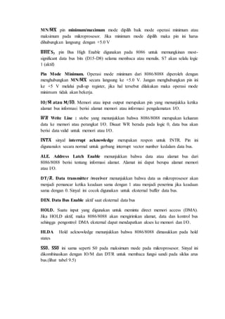 MN/̅퐌̅̅̅퐗̅ pin minimum/maximum mode dipilih baik mode operasi minimum atau 
maksimum pada mikroprosesor. Jika minimum mode dipilih maka pin ini harus 
dihubungkan langsung dengan +5.0 V 
̅퐁̅̅퐇̅̅퐄̅̅ 퐒ퟕ pin Bus High Enable digunakan pada 8086 untuk memungkinan most-significant 
data bus bits (D15-D8) selama membaca atau menulis. S7 akan selalu logic 
1 (aktif) 
Pin Mode Minimum. Operasi mode minimum dari 8086/8088 diperoleh dengan 
menghubungkan MN/̅퐌̅̅̅퐗̅ secara langsung ke +5.0 V. Jangan menghubungkan pin ini 
ke +5 V melalui pull-up register, jika hal tersebut dilakukan maka operasi mode 
minimum tidak akan bekerja. 
퐈퐎/퐌̅ 
퐚퐭퐚퐮 퐌/̅퐈̅퐎̅. Memori atau input output merupakan pin yang menunjukka ketika 
alamat bus informasi berisi alamat memori atau informasi pengalamatan I/O. 
̅푾̅̅̅푹̅ Write Line : stobe yang menunjukkan bahwa 8086/8088 merupakan keluaran 
data ke memori atau perangkat I/O. Disaat WR berada pada logic 0, data bus akan 
berisi data valid untuk memori atau I/O. 
̅퐈̅퐍̅̅퐓̅̅퐀̅ sinyal interrupt acknowledge merupakan respon untuk INTR. Pin ini 
digunanakn secara normal untuk gerbang interrupt vector number kedalam data bus. 
퐀퐋퐄. Address Latch Enable menunjukkan bahwa data atau alamat bus dari 
8086/8088 berisi tentang informasi alamat. Alamat ini dapat berupa alamat memori 
atau I/O. 
퐃퐓/푹̅ 
. Data transmitter /receiver menunjukkan bahwa data us mikroprosesor akan 
menjadi pemancar ketika keadaan sama dengan 1 atau menjadi penerima jika keadaan 
sama dengan 0. Sinyal ini cocok digunakan untuk eksternal buffer data bus. 
퐃퐄퐍. Data Bus Enable aktif saat eksternal data bus 
퐇퐎퐋퐃. Suatu input yang digunakan untuk meminta direct memori access (DMA). 
Jika HOLD aktif, maka 8086/8088 akan mengirimkan alamat, data dan kontrol bus 
sehingga pengontrol DMA eksternal dapat mendapatkan akses ke memori dan I/O. 
HLDA Hold acknowledge menunjukkan bahwa 8086/8088 dimasukkan pada hold 
states 
̅퐒̅퐒̅̅ퟎ̅. ̅퐒̅퐒̅̅ퟎ̅ ini sama seperti S0 pada maksimum mode pada mikroprosesor. Sinyal ini 
dikombinasikan dengan IO/M dan DT/R untuk membaca fungsi sandi pada siklus arus 
bus.(lihat tabel 9.5) 
 