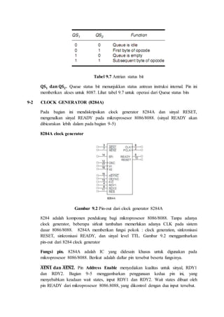 Tabel 9.7 Antrian status bit 
퐐퐒ퟏ 퐝퐚퐧 퐐퐒ퟐ. Queue status bit menunjukkan status antrean instruksi internal. Pin ini 
memberikan akses untuk 8087. Lihat tabel 9.7 untuk operasi dari Queue status bits 
9-2 CLOCK GENERATOR (8284A) 
Pada bagian ini mendiskripsikan clock generator 8284A dan sinyal RESET, 
mengenalkan sinyal READY pada mikroprosesor 8086/8088. (sinyal READY akan 
dibicarakan lebih dalam pada bagian 9-5) 
8284A clock generator 
Gambar 9.2 Pin-out dari clock generator 8284A 
8284 adalah komponen pendukung bagi mikroprosesor 8086/8088. Tanpa adanya 
clock generator, beberapa sirkuit tambahan memerlukan adanya CLK pada sistem 
dasar 8086/8088. 8284A memberikan fungsi pokok : clock generation, sinkronisasi 
RESET, sinkronisasi READY, dan sinyal level TTL. Gambar 9.2 menggambarkan 
pin-out dari 8284 clock generator 
Fungsi pin. 8284A adalah IC yang didesain khusus untuk digunakan pada 
mikroprosesor 8086/8088. Berikut adalah daftar pin tersebut beserta fungsinya. 
̅퐀̅̅퐄̅̅퐍̅̅ퟏ̅ 퐝퐚퐧 ̅퐀̅̅퐄̅̅퐍̅̅ퟐ̅. Pin Address Enable menyediakan kualitas untuk sinyal, RDY1 
dan RDY2. Bagian 9-5 menggambarkan penggunaan kedua pin ini, yang 
menyebabkan keadaan wait states, input RDY1 dan RDY2. Wait states dibuat oleh 
pin READY dari mikroprosesor 8086.8088, yang dikontrol dengan dua input tersebut. 
 