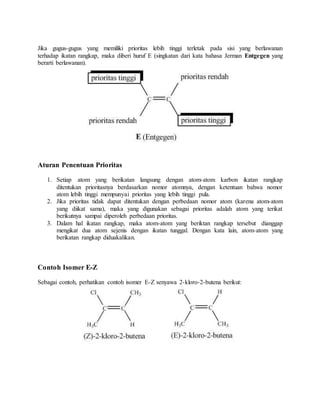 Jika gugus-gugus yang memiliki prioritas lebih tinggi terletak pada sisi yang berlawanan 
terhadap ikatan rangkap, maka diberi huruf E (singkatan dari kata bahasa Jerman Entgegen yang 
berarti berlawanan). 
Aturan Penentuan Prioritas 
1. Setiap atom yang berikatan langsung dengan atom-atom karbon ikatan rangkap 
ditentukan prioritasnya berdasarkan nomor atomnya, dengan ketentuan bahwa nomor 
atom lebih tinggi mempunyai prioritas yang lebih tinggi pula. 
2. Jika prioritas tidak dapat ditentukan dengan perbedaan nomor atom (karena atom-atom 
yang diikat sama), maka yang digunakan sebagai prioritas adalah atom yang terikat 
berikutnya sampai diperoleh perbedaan prioritas. 
3. Dalam hal ikatan rangkap, maka atom-atom yang beriktan rangkap tersebut dianggap 
mengikat dua atom sejenis dengan ikatan tunggal. Dengan kata lain, atom-atom yang 
berikatan rangkap diduakalikan. 
Contoh Isomer E-Z 
Sebagai contoh, perhatikan contoh isomer E-Z senyawa 2-kloro-2-butena berikut: 
 