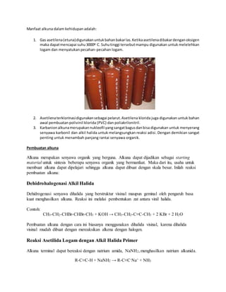 Manfaat alkuna dalam kehidupan adalah: 
1. Gas asetilena (etuna) digunakan untuk bahan bakar las. Ketika asetilena dibakar dengan oksigen 
maka dapat mencapai suhu 3000º C. Suhu tinggi tersebut mampu digunakan untuk melelehkan 
logam dan menyatukan pecahan-pecahan logam. 
2. Asetilena terklorinasi digunakan sebagai pelarut. Asetilena klorida juga digunakan untuk bahan 
awal pembuatan polivinil klorida (PVC) dan poliakrilonitril. 
3. Karbanion alkuna merupakan nukleofil yang sangat bagus dan bisa digunakan untuk menyerang 
senyawa karbonil dan alkil halida untuk melangsungkan reaksi adisi. Dengan demikian sangat 
penting untuk menambah panjang rantai senyawa organik. 
Pembuatan alkuna 
Alkuna merupakan senyawa organik yang berguna. Alkuna dapat dijadikan sebagai starting 
material untuk sintesis beberapa senyawa organik yang bermanfaat. Maka dari itu, usaha untuk 
membuat alkuna dapat dipelajari sehingga alkuna dapat dibuat dengan skala besar. Inilah reaksi 
pembuatan alkuna: 
Dehidrohalogenasi Alkil Halida 
Dehidrogenasi senyawa dihalida yang berstruktur visinal maupun geminal oleh pengaruh basa 
kuat menghasilkan alkuna. Reaksi ini melalui pembentukan zat antara vinil halida. 
Contoh: 
CH3-CH2-CHBr-CHBr-CH3 + KOH → CH3-CH2-C≡C-CH3 + 2 KBr + 2 H2O 
Pembuatan alkuna dengan cara ini biasanya menggunakan dihalida visinal, karena dihalida 
visinal mudah dibuat dengan mereaksikan alkena dengan halogen. 
Reaksi Asetilida Logam dengan Alkil Halida Primer 
Alkuna terminal dapat bereaksi dengan natrium amida, NaNH2, menghasilkan natrium alkunida. 
R-C≡C-H + NaNH2 → R-C≡C-Na+ + NH3 
 
