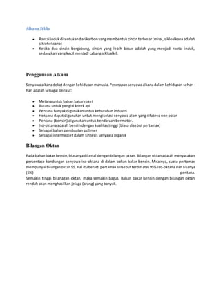 Alkana Siklis 
 Rantai induk ditentukan dari karbon yang membentuk cincin terbesar (misal, sikloalkana adalah 
sikloheksana) 
 Ketika dua cincin bergabung, cincin yang lebih besar adalah yang menjadi rantai induk, 
sedangkan yang kecil menjadi cabang sikloalkil. 
Penggunaan Alkana 
Senyawa alkana dekat dengan kehidupan manusia. Penerapan senyawa alkana dalam kehidupan sehari - 
hari adalah sebagai berikut: 
 Metana untuk bahan bakar roket 
 Butana untuk pengisi korek api 
 Pentana banyak digunakan untuk kebutuhan industri 
 Heksana dapat digunakan untuk mengisolasi senyawa alam yang sifatnya non polar 
 Pentana (bensin) digunakan untuk kendaraan bermotor. 
 Iso-oktana adalah bensin dengan kualitas tinggi (biasa disebut pertamax) 
 Sebagai bahan pembuatan polimer 
 Sebagai intermediet dalam sintesis senyawa organik 
Bilangan Oktan 
Pada bahan bakar bensin, biasanya dikenal dengan bilangan oktan. Bilangan oktan adalah menyatakan 
persentase kandungan senyawa iso-oktana di dalam bahan bakar bensin. Misalnya, suatu pertamax 
mempunyai bilangan oktan 95. Hal itu berarti pertamax tersebut terdiri atas 95% iso-oktana dan sisanya 
(5%) pentana. 
Semakin tinggi bilanagan oktan, maka semakin bagus. Bahan bakar bensin dengan bilangan oktan 
rendah akan menghasilkan jelaga (arang) yang banyak. 
 
