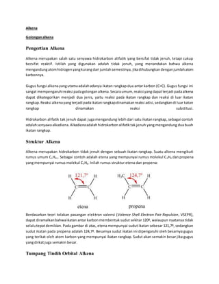 Alkena 
Golongan alkena 
Pengertian Alkena 
Alkena merupakan salah satu senyawa hidrokarbon alifatik yang bersifat tidak jenuh, tetapi cukup 
bersifat reaktif. Istilah yang digunakan adalah tidak jenuh, yang menandakan bahwa alkena 
mengandung atom hidrogen yang kurang dari jumlah semestinya, jika dihubungkan dengan jumlah atom 
karbonnya. 
Gugus fungsi alkena yang utama adalah adanya ikatan rangkap dua antar karbon (C=C). Gugus fungsi ini 
sangat mempengaruhi reaksi pada golongan alkena. Secara umum, reaksi yang dapat terjadi pada alkena 
dapat dikategorikan menjadi dua jenis, yaitu reaksi pada ikatan rangkap dan reaksi di luar ikatan 
rangkap. Reaksi alkena yang terjadi pada ikatan rangkap dinamakan reaksi adisi, sedangkan di luar katan 
rangkap dinamakan reaksi substitusi. 
Hidrokarbon alifatik tak jenuh dapat juga mengandung lebih dari satu ikatan rangkap, sebagai contoh 
adalah senyawa alkadiena. Alkadiena adalah hidrokarbon alifatik tak jenuh yang mengandung dua buah 
ikatan rangkap. 
Struktur Alkena 
Alkena merupakan hidrokarbon tidak jenuh dengan sebuah ikatan rangkap. Suatu alkena mengikuti 
rumus umum CnH2n. Sebagai contoh adalah etena yang mempunyai rumus molekul C2H4 dan propena 
yang mempunyai rumus molekul C3H6. Inilah rumus struktur etena dan propena: 
Berdasarkan teori tolakan pasangan elektron valensi (Valence Shell Electron Pair Repulsion, VSEPR), 
dapat diramalkan bahwa ikatan antar karbon membentuk sudut sekitar 120º, walaupun nyatanya tidak 
selalu tepat demikian. Pada gambar di atas, etena mempunyai sudut ikatan sebesar 121,7º, sedangkan 
sudut ikatan pada propena adalah 124,7º. Besarnya sudut ikatan ini dipengaruhi oleh besarnya gugus 
yang terikat oleh atom karbon yang mempunyai ikatan rangkap. Sudut akan semakin besar jika gugus 
yang diikat juga semakin besar. 
Tumpang Tindih Orbital Alkena 
 
