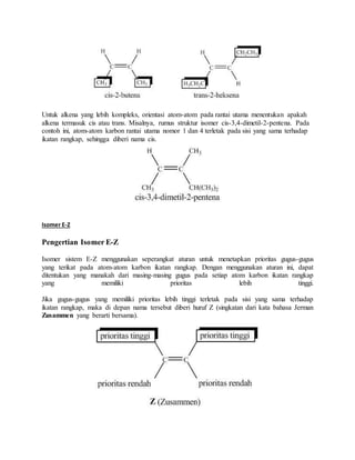 Untuk alkena yang lebih kompleks, orientasi atom-atom pada rantai utama menentukan apakah 
alkena termasuk cis atau trans. Misalnya, rumus struktur isomer cis-3,4-dimetil-2-pentena. Pada 
contoh ini, atom-atom karbon rantai utama nomor 1 dan 4 terletak pada sisi yang sama terhadap 
ikatan rangkap, sehingga diberi nama cis. 
Isomer E-Z 
Pengertian Isomer E-Z 
Isomer sistem E-Z menggunakan seperangkat aturan untuk menetapkan prioritas gugus-gugus 
yang terikat pada atom-atom karbon ikatan rangkap. Dengan menggunakan aturan ini, dapat 
ditentukan yang manakah dari masing-masing gugus pada setiap atom karbon ikatan rangkap 
yang memiliki prioritas lebih tinggi. 
Jika gugus-gugus yang memiliki prioritas lebih tinggi terletak pada sisi yang sama terhadap 
ikatan rangkap, maka di depan nama tersebut diberi huruf Z (singkatan dari kata bahasa Jerman 
Zusammen yang berarti bersama). 
 