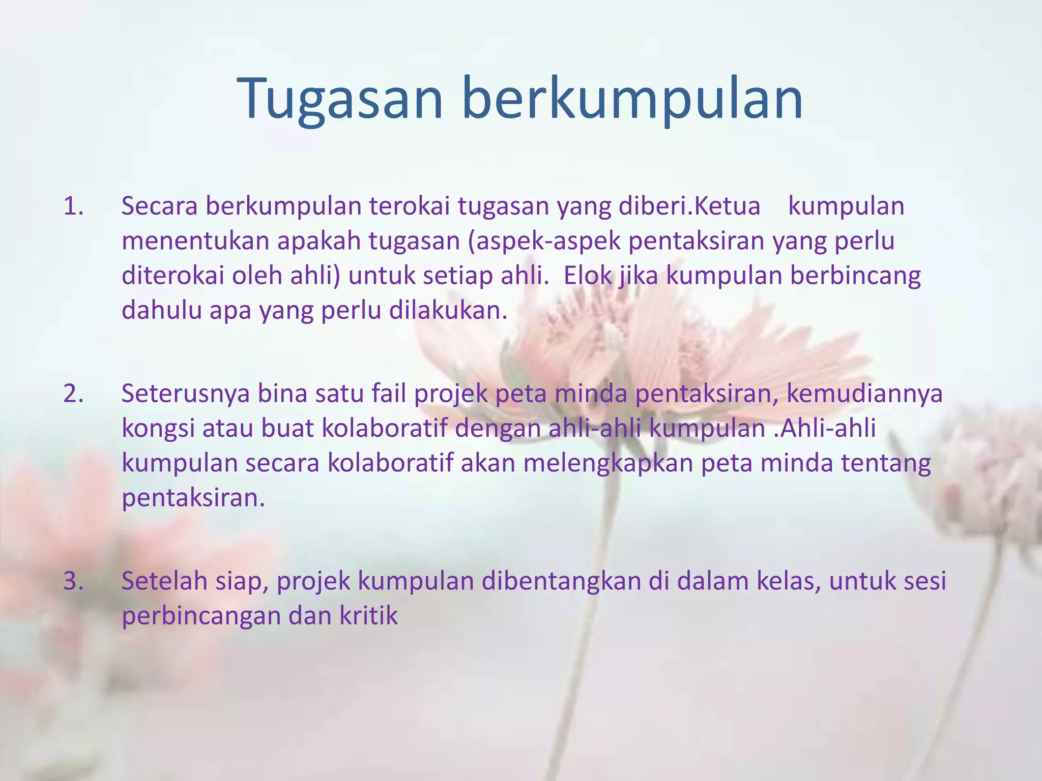 Tugasan berkumpulan
1. Secara berkumpulan terokai tugasan yang diberi.Ketua kumpulan
menentukan apakah tugasan (aspek-aspek pentaksiran yang perlu
diterokai oleh ahli) untuk setiap ahli. Elok jika kumpulan berbincang
dahulu apa yang perlu dilakukan.
2. Seterusnya bina satu fail projek peta minda pentaksiran, kemudiannya
kongsi atau buat kolaboratif dengan ahli-ahli kumpulan .Ahli-ahli
kumpulan secara kolaboratif akan melengkapkan peta minda tentang
pentaksiran.
3. Setelah siap, projek kumpulan dibentangkan di dalam kelas, untuk sesi
perbincangan dan kritik
 