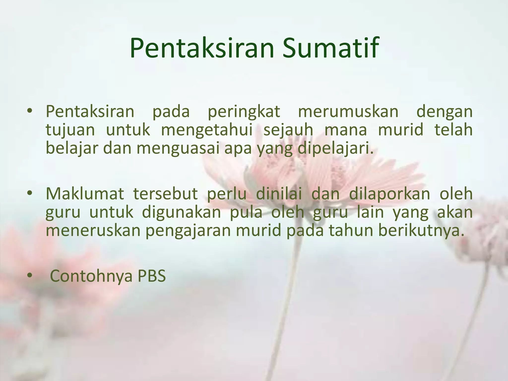 Pentaksiran Sumatif
• Pentaksiran pada peringkat merumuskan dengan
tujuan untuk mengetahui sejauh mana murid telah
belajar dan menguasai apa yang dipelajari.
• Maklumat tersebut perlu dinilai dan dilaporkan oleh
guru untuk digunakan pula oleh guru lain yang akan
meneruskan pengajaran murid pada tahun berikutnya.
• Contohnya PBS
 
