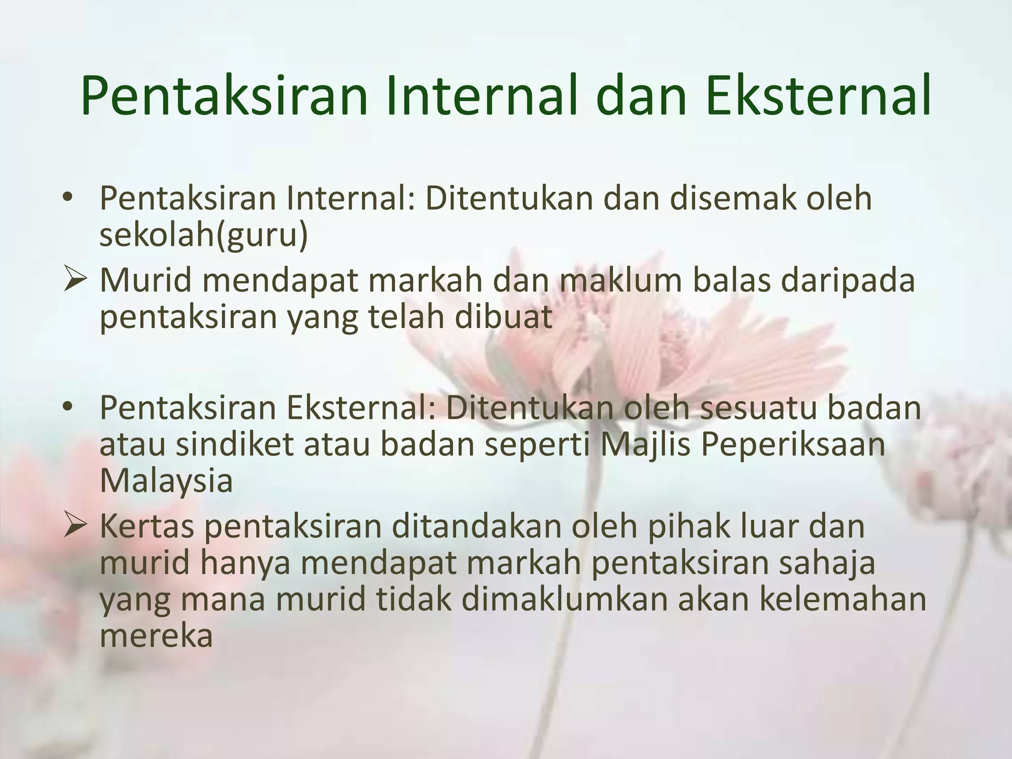 Pentaksiran Internal dan Eksternal
• Pentaksiran Internal: Ditentukan dan disemak oleh
sekolah(guru)
 Murid mendapat markah dan maklum balas daripada
pentaksiran yang telah dibuat
• Pentaksiran Eksternal: Ditentukan oleh sesuatu badan
atau sindiket atau badan seperti Majlis Peperiksaan
Malaysia
 Kertas pentaksiran ditandakan oleh pihak luar dan
murid hanya mendapat markah pentaksiran sahaja
yang mana murid tidak dimaklumkan akan kelemahan
mereka
 