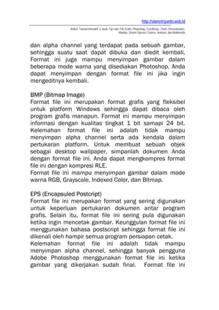 http://slametriyanto.web.id
              Artikel, Tutorial Interaktif, E-book, Tips dan Trik Gratis: Photoshop, CorelDraw, Flash, Dreamweaver,
                                                            Mambo, Sistem Operasi, Games, Animasi, dan Multimedia



dan alpha channel yang terdapat pada sebuah gambar,
sehingga suatu saat dapat dibuka dan diedit kembali.
Format ini juga mampu menyimpan gambar dalam
beberapa mode warna yang disediakan Photoshop. Anda
dapat menyimpan dengan format file ini jika ingin
mengeditnya kembali.

BMP (Bitmap Image)
Format file ini merupakan format grafis yang fleksibel
untuk platform Windows sehingga dapat dibaca oleh
program grafis manapun. Format ini mampu menyimpan
informasi dengan kualitas tingkat 1 bit samapi 24 bit.
Kelemahan format file ini adalah tidak mampu
menyimpan alpha channel serta ada kendala dalam
pertukaran platform. Untuk membuat sebuah objek
sebagai desktop wallpaper, simpanlah dokumen Anda
dengan format file ini. Anda dapat mengkompres format
file ini dengan kompresi RLE.
Format file ini mampu menyimpan gambar dalam mode
warna RGB, Grayscale, Indexed Color, dan Bitmap.

EPS (Encapsuled Postcript)
Format file ini merupakan format yang sering digunakan
untuk keperluan pertukaran dokumen antar program
grafis. Selain itu, format file ini sering pula digunakan
ketika ingin mencetak gambar. Keunggulan format file ini
menggunakan bahasa postscript sehingga format file ini
dikenali oleh hampir semua program persiapan cetak.
Kelemahan format file ini adalah tidak mampu
menyimpan alpha channel, sehingga banyak pengguna
Adobe Photoshop menggunakan format file ini ketika
gambar yang dikerjakan sudah final. Format file ini
 