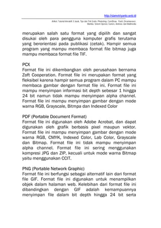 http://slametriyanto.web.id
               Artikel, Tutorial Interaktif, E-book, Tips dan Trik Gratis: Photoshop, CorelDraw, Flash, Dreamweaver,
                                                             Mambo, Sistem Operasi, Games, Animasi, dan Multimedia



merupakan salah satu format yang dipilih dan sangat
disukai oleh para pengguna komputer grafis terutama
yang berorientasi pada publikasi (cetak). Hampir semua
program yang mampu membaca format file bitmap juga
mampu membaca format file TIF.

PCX
Format file ini dikembangkan oleh perusahaan bernama
Zoft Cooperation. Format file ini merupakan format yang
fleksibel karena hampir semua program dalam PC mampu
membaca gambar dengan format file ini. Format file ini
mampu menyimpan informasi bit depth sebesar 1 hingga
24 bit namun tidak mampu menyimpan alpha channel.
Format file ini mampu menyimpan gambar dengan mode
warna RGB, Grayscale, Bitmpa dan Indexed Color

PDF (Portable Document Format)
Format file ini digunakan oleh Adobe Acrobat, dan dapat
digunakan oleh grafik berbasis pixel maupun vektor.
Format file ini mampu menyimpan gambar dengan mode
warna RGB, CMYK, Indexed Color, Lab Color, Grayscale
dan Bitmap. Format file ini tidak mampu menyimpan
alpha channel. Format file ini sering menggunakan
kompresi JPG dan ZIP, kecuali untuk mode warna Bitmap
yaitu menggunakan CCIT.

PNG (Portable Network Graphic)
Format file ini berfungsi sebagai alternatif lain dari format
file GIF. Format file ini digunakan untuk menampilkan
objek dalam halaman web. Kelebihan dari format file ini
dibandingkan dengan GIF adalah kemampuannya
menyimpan file dalam bit depth hingga 24 bit serta
 